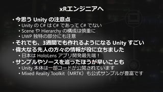xRエンジニアへ
• 今思う Unity の注意点
• Unity の C# は C# であって C# でない
• Scene や Hierarchy の構成は慎重に
• UWP 独特の部分にも注意
• それでも、3週間でも作れるようになる Unity すごい
• 偉大なる先人の方々の情報が役に立ちました
• 日本は HoloLens アプリ開発最先端！
• サンプルやソースを追ったほうが早いことも
• Unity 本体は一部コードが公開されています
• Mixed Reality Toolkit（MRTK）も公式サンプルが豊富です
 