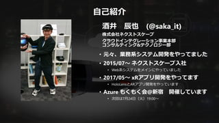 自己紹介
酒井 辰也 (@saka_it)
株式会社ネクストスケープ
クラウドインテグレーション事業本部
コンサルティング&テクノロジー部
• 元々、業務系システム開発をやってました
• 2015/07～ ネクストスケープ入社
• Web系システムをメインにやっていました
• 2017/05～ xRアプリ開発をやってます
• HoloLensとARアプリ開発をやっています
• Azure もくもく会@新宿 開催しています
• 次回は7月24日（火）19:00～
 