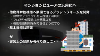 マンションビューアの汎用化へ
• 他物件や他社様へ展開できるプラットフォームを開発
• 建物オブジェクトを入れ替え可能に
• フロアや部屋数は当然異なる
• 機能も追加削除ができるようにする
• 基本機能は踏襲
が
• 実装上の問題から作り直しに・・・
 