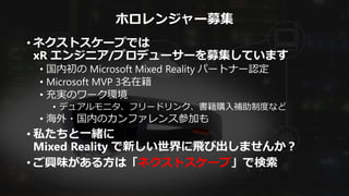 ホロレンジャー募集
• ネクストスケープでは
xR エンジニア/プロデューサーを募集しています
• 国内初の Microsoft Mixed Reality パートナー認定
• Microsoft MVP 3名在籍
• 充実のワーク環境
• デュアルモニタ、フリードリンク、書籍購入補助制度など
• 海外・国内のカンファレンス参加も
• 私たちと一緒に
Mixed Reality で新しい世界に飛び出しませんか？
• ご興味がある方は「ネクストスケープ」で検索
 