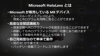 Microsoft HoloLens とは
• Microsoft が販売している MR デバイス
• シースルーディスプレイにより、
現実とホログラムを同時に見ることができます
• 高度な空間認識能力
• 現実空間へホログラフィックを固定させることができます
• 移動してもホログラフィックは同じ位置にあり続けます
• 複数人で体験を共有することも可能です
• 自己完結型なので単体で動作
• 別の PC が不要です
• バッテリー搭載でコードレスで動作します
 