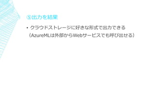⑤出力を結果
▪ クラウドストレージに好きな形式で出力できる
（AzureMLは外部からWebサービスでも呼び出せる）
 