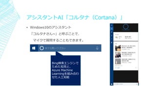 アシスタントAI「コルタナ（Cortana）」
▪ Windows10のアシスタント
「コルタナさん~」と呼ぶことで、
マイクで質問することもできます。
Bing検索エンジンで
ためた知見と、
Azure Machine
Learningを組み合わ
せた人工知能
 