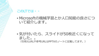 このLTでは・・
▪ Microsoftの機械学習とか人口知能の良さにつ
いて紹介します。
▪ 気が付いたら、スライドが50枚近くになって
ました。。
（引用元URLや参考URLはPPTXのノートに記載してます。）
 