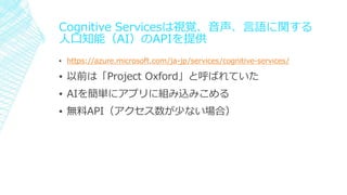 Cognitive Servicesは視覚、音声、言語に関する
人口知能（AI）のAPIを提供
▪ https://azure.microsoft.com/ja-jp/services/cognitive-services/
▪ 以前は「Project Oxford」と呼ばれていた
▪ AIを簡単にアプリに組み込みこめる
▪ 無料API（アクセス数が少ない場合）
 