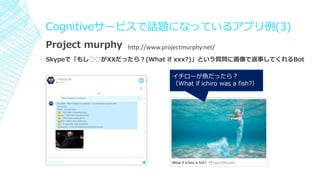 Cognitiveサービスで話題になっているアプリ例(3)
Project murphy
Skypeで「もし○○がXXだったら？(What if xxx?)」という質問に画像で返事してくれるBot
イチローが魚だったら？
（What if ichiro was a fish?）
http://www.projectmurphy.net/
 