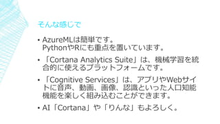 そんな感じで
▪ AzureMLは簡単です。
PythonやRにも重点を置いています。
▪ 「Cortana Analytics Suite」は、機械学習を統
合的に使えるプラットフォームです。
▪ 「Cognitive Services」は、アプリやWebサイ
トに音声、動画、画像、認識といった人口知能
機能を楽しく組み込むことができます。
▪ AI「Cortana」や「りんな」もよろしく。
 