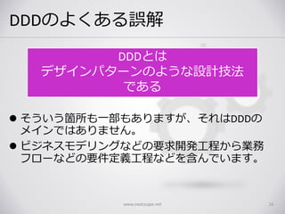 DDDのよくある誤解
 そういう箇所も一部もありますが、それはDDDの
メインではありません。
 ビジネスモデリングなどの要求開発工程から業務
フローなどの要件定義工程などを含んでいます。
www.nextscape.net 16
DDDとは
デザインパターンのような設計技法
である
 
