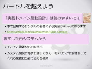 ハードルを越えよう
「実践ドメイン駆動設計」は読みやすいです
• 本で登場するサンプルの著者による実装がGithubにあります
• https://github.com/VaughnVernon/IDDD_Samples
まずは社内システムから
• そこそこ複雑なものを選ぶ
• システム開発にあまり詳しくなく、モデリングに付き合って
くれる業務担当者に協力を依頼
www.nextscape.net 29
 