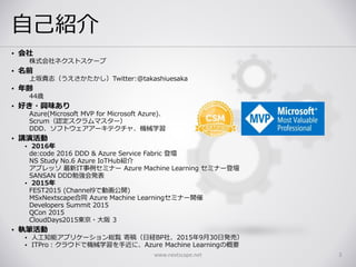 自己紹介
• 会社
株式会社ネクストスケープ
• 名前
上坂貴志（うえさかたかし）Twitter:@takashiuesaka
• 年齢
44歳
• 好き・興味あり
Azure(Microsoft MVP for Microsoft Azure)、
Scrum（認定スクラムマスター）
DDD、ソフトウェアアーキテクチャ、機械学習
• 講演活動
• 2016年
de:code 2016 DDD & Azure Service Fabric 登壇
NS Study No.6 Azure IoTHub紹介
アプレッソ 最新IT事例セミナー Azure Machine Learning セミナー登壇
SANSAN DDD勉強会発表
• 2015年
FEST2015 (Channel9で動画公開)
MSxNextscape合同 Azure Machine Learningセミナー開催
Developers Summit 2015
QCon 2015
CloudDays2015東京・大阪 3
• 執筆活動
• 人工知能アプリケーション総覧 寄稿（日経BP社、2015年9月30日発売）
• ITPro：クラウドで機械学習を手近に、Azure Machine Learningの概要
www.nextscape.net 3
 