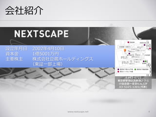 会社紹介
www.nextscape.net 4
設立年月日 2002年4月10日
資本金 1億5001万円
主要株主 株式会社豆蔵ホールディングス
（東証一部上場）
〒163-0722
東京都新宿区西新宿2-7-1
小田急第一生命ビル22F
03-5325-1301(代表)
 