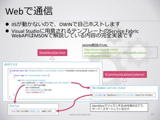 Webで通信
 IISが動かないので、OWINで自己ホストします
 Visual Studioに用意されるテンプレートのService Fabric
WebAPIはMSDNで解説している内容の完全実装です
www.nextscape.net 47
StatelessService
自作クラス
Startup
void ConfigureApp(IAppBuilder appBuilder)
protected override IEnumerable<ServiceInstanceListener> CreateServiceInstanceListeners()
{
return new ServiceInstanceListener[]
{
new ServiceInstanceListener(
serviceContext => new OwinCommunicationListener(
Startup.ConfigureApp,
serviceContext,
ServiceEventSource.Current,
"ServiceEndpoint"))
};
}
ICommunicationListener
OwinCommunicationListener
Task<string> OpenAsync(CancellationToken cancellationToken)
OpenASyncでリッスンするURIを組み立てて、
サーバースタートしているだけ
https://azure.microsoft.com/ja-
jp/documentation/articles/service-fabric-reliable-services-
communication-webapi/
MSDN解説のURL
 