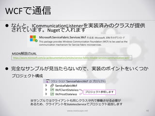 WCFで通信
www.nextscape.net 48
 なんと。ICommunicationListenerを実装済みのクラスが提供
されています。Nugetで入れます
 完全なサンプルが見当たらないので、実装のポイントをいくつか
https://azure.microsoft.com/ja-jp/documentation/articles/service-fabric-reliable-services-communication-wcf/
MSDN解説のURL
プロジェクト構成
※サンプルではクライアントも同じクラスタ内で稼働させる必要が
あるため、クライアントをStatelessServiceでプロジェクト追加します
プロジェクト参照します
 