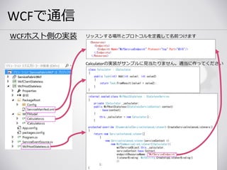 WCFで通信
www.nextscape.net 49
WCFホスト側の実装
Calculatorの実装がサンプルに見当たりません。適当に作ってください
class Calculator : ICalculator
{
public Task<int> Add(int value1, int value2)
{
return Task.FromResult(value1 + value2);
}
}
<Resources>
<Endpoints>
<Endpoint Name="WcfServiceEndpoint" Protocol="tcp" Port="8515"/>
</Endpoints>
</Resources>
リッスンする場所とプロトコルを定義して名前つけます
internal sealed class WcfHostStateless : StatelessService
{
private ICalculator _calculator;
public WcfHostStateless(StatelessServiceContext context)
: base(context)
{
this._calculator = new Calculator();
}
protected override IEnumerable<ServiceInstanceListener> CreateServiceInstanceListeners()
{
return new ServiceInstanceListener[]
{
new ServiceInstanceListener(serviceContext =>
new WcfCommunicationListener<ICalculator>(
wcfServiceObject:this._calculator,
serviceContext:base.Context,
endpointResourceName: "WcfServiceEndpoint",
listenerBinding: WcfUtility.CreateTcpListenerBinding()
))
};
}
 