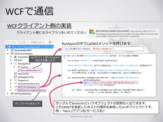 WCFで通信
www.nextscape.net 50
サンプルでServiceUriというオブジェクトが説明なく出てきます。
これはWCFを実装したホストの場所を保持したUriオブジェクトです。
例：”fabric:/アプリ名/サービス名/”
WCFクライアント側の実装
クライアント側にもライブラリをいれてください
private void CallWcf(StatelessServiceContext context, string endpointName)
{
var binding = WcfUtility.CreateTcpClientBinding();
IServicePartitionResolver partitionResolver = ServicePartitionResolver.GetDefault();
var wcfClientFactory = new WcfCommunicationClientFactory<ICalculator>
(clientBinding: binding, servicePartitionResolver: partitionResolver);
var calculatorServiceCommunicationClient = new WcfCommunicationClient(
wcfClientFactory,
new Uri("fabric:/ServiceFabricWcf/WcfHostStateless"),
ServicePartitionKey.Singleton);
var result = calculatorServiceCommunicationClient.InvokeWithRetryAsync(
client => client.Channel.Add(2, 3)).Result;
}
サンプルそのままです
this.CallWcf(this.Context, "WcfServiceEndpoint");
RunAsyncの中でCallWcfメソッドを呼びます
Wcfホストと同じEndpoint
設定を記載します
 