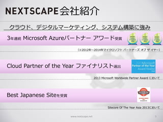 会社紹介
www.nextscape.net 5
クラウド、デジタルマーケティング、システム構築に強み
（※2012年～2014年マイクロソフト パートナーズ オブ ザ イヤー）
2013 Microsoft Worldwide Partner Award において
Sitecore Of The Year Asia 2013において
Cloud Partner of the Year ファイナリスト選出
Best Japanese Siteを受賞
3年連続 Microsoft Azureパートナー アワード受賞
 