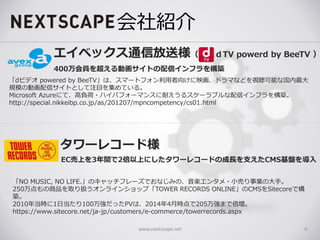 会社紹介
www.nextscape.net 6
タワーレコード様
「NO MUSIC, NO LIFE.」のキャッチフレーズでおなじみの、音楽エンタメ・小売り事業の大手。
250万点もの商品を取り扱うオンラインショップ「TOWER RECORDS ONLINE」のCMSをSitecoreで構
築。
2010年当時に1日当たり100万強だったPVは、2014年4月時点で205万強まで倍増。
https://www.sitecore.net/ja-jp/customers/e-commerce/towerrecords.aspx
エイベックス通信放送様（ ｄTV powerd by BeeTV ）
「dビデオ powered by BeeTV」は、スマートフォン利用者向けに映画、ドラマなどを視聴可能な国内最大
規模の動画配信サイトとして注目を集めている。
Microsoft Azureにて、高負荷・ハイパフォーマンスに耐えうるスケーラブルな配信インフラを構築。
http://special.nikkeibp.co.jp/as/201207/mpncompetency/cs01.html
400万会員を超える動画サイトの配信インフラを構築
EC売上を3年間で2倍以上にしたタワーレコードの成長を支えたCMS基盤を導入
 