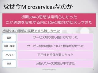 なぜ今Microservicesなのか
www.nextscape.net 8
サービス切り出し指針がなかった
サービス間の連携について標準がなかった
可用性を担保が難しかった
分散リソース実装が辛すぎた
初期SOAの思想は素晴らしかった
だが思想を実現する前にSOAの概念が拡大しすぎた
設計
設計・実装
インフラ
実装
初期SOAの思想の実現ですら難しかった
 