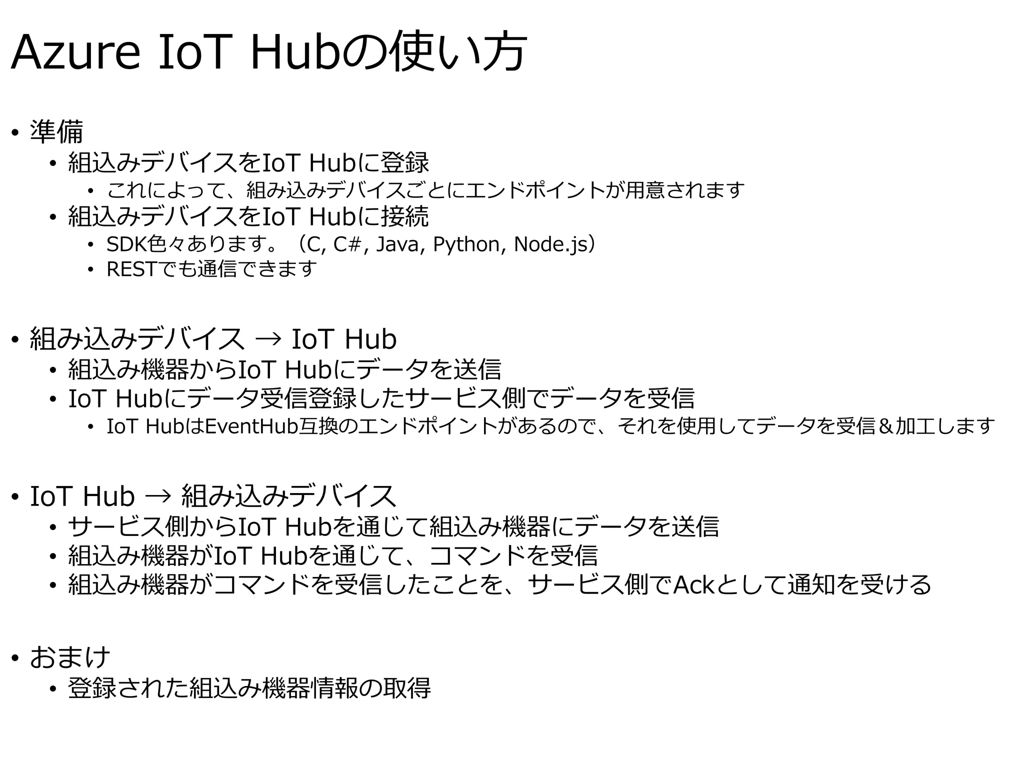 Azure IoT Hubの使い方
• 準備
• 組込みデバイスをIoT Hubに登録
• これによって、組み込みデバイスごとにエンドポイントが用意されます
• 組込みデバイスをIoT Hubに接続
• SDK色々あります。（C, C#, Java, Python, Node.js）
• RESTでも通信できます
• 組み込みデバイス → IoT Hub
• 組込み機器からIoT Hubにデータを送信
• IoT Hubにデータ受信登録したサービス側でデータを受信
• IoT HubはEventHub互換のエンドポイントがあるので、それを使用してデータを受信＆加工します
• IoT Hub → 組み込みデバイス
• サービス側からIoT Hubを通じて組込み機器にデータを送信
• 組込み機器がIoT Hubを通じて、コマンドを受信
• 組込み機器がコマンドを受信したことを、サービス側でAckとして通知を受ける
• おまけ
• 登録された組込み機器情報の取得
 