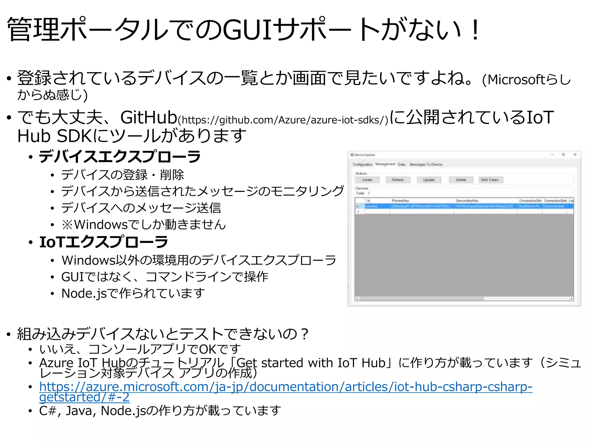 管理ポータルでのGUIサポートがない！
• 登録されているデバイスの一覧とか画面で見たいですよね。(Microsoftらし
からぬ感じ)
• でも大丈夫、GitHub(https://github.com/Azure/azure-iot-sdks/)に公開されているIoT
Hub SDKにツールがあります
• デバイスエクスプローラ
• デバイスの登録・削除
• デバイスから送信されたメッセージのモニタリング
• デバイスへのメッセージ送信
• ※Windowsでしか動きません
• IoTエクスプローラ
• Windows以外の環境用のデバイスエクスプローラ
• GUIではなく、コマンドラインで操作
• Node.jsで作られています
• 組み込みデバイスないとテストできないの？
• いいえ、コンソールアプリでOKです
• Azure IoT Hubのチュートリアル「Get started with IoT Hub」に作り方が載っています（シミュ
レーション対象デバイス アプリの作成）
• https://azure.microsoft.com/ja-jp/documentation/articles/iot-hub-csharp-csharp-
getstarted/#-2
• C#, Java, Node.jsの作り方が載っています
 