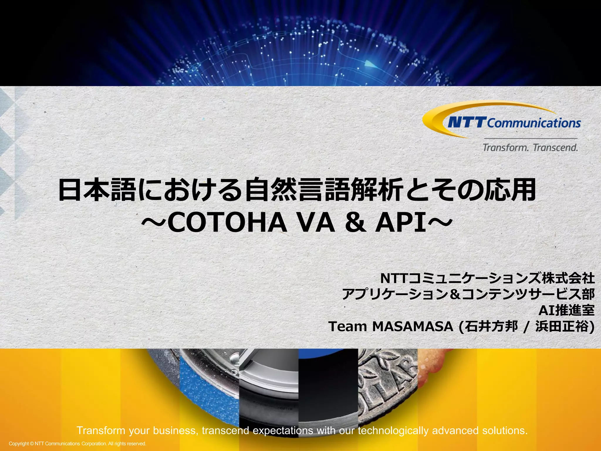 ntt.com
Transform your business, transcend expectations with our technologically advanced solutions.
Copyright © NTT Communications Corporation. All rights reserved.
Transform your business, transcend expectations with our technologically advanced solutions.
Copyright © NTT Communications Corporation. All rights reserved.
日本語における自然言語解析とその応用
〜COTOHA VA & API〜
NTTコミュニケーションズ株式会社
アプリケーション＆コンテンツサービス部
AI推進室
Team MASAMASA (石井方邦 / 浜田正裕)
 