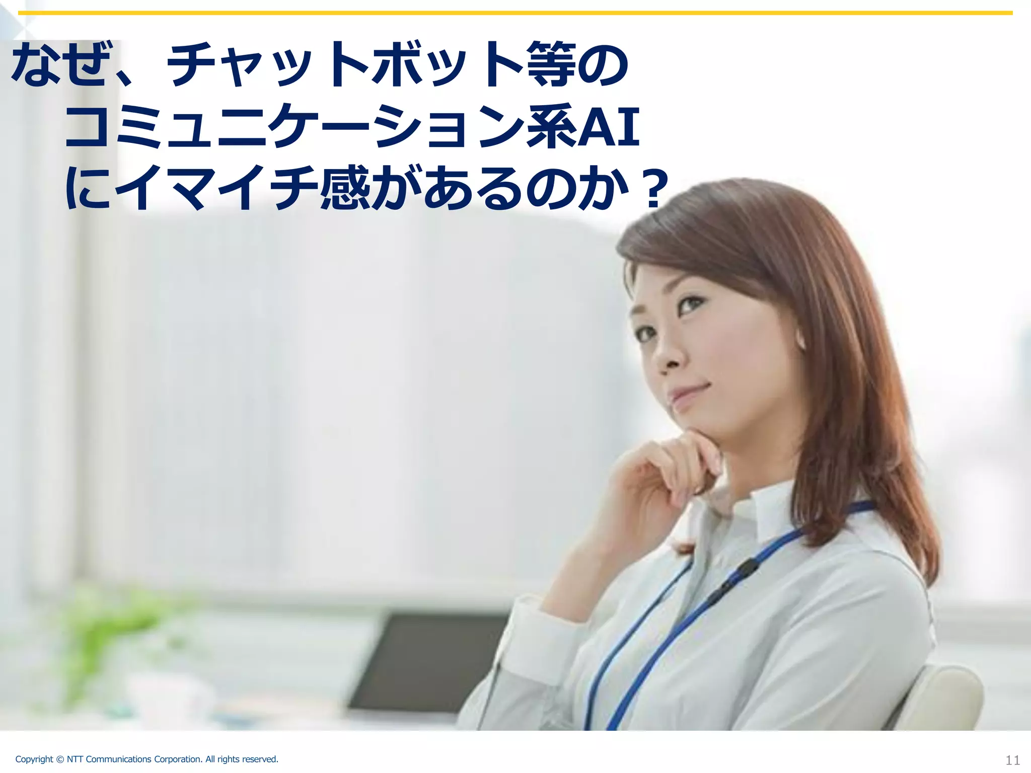 Copyright © NTT Communications Corporation. All rights reserved. 11
11
なぜ、チャットボット等の
コミュニケーション系AI
にイマイチ感があるのか？
 