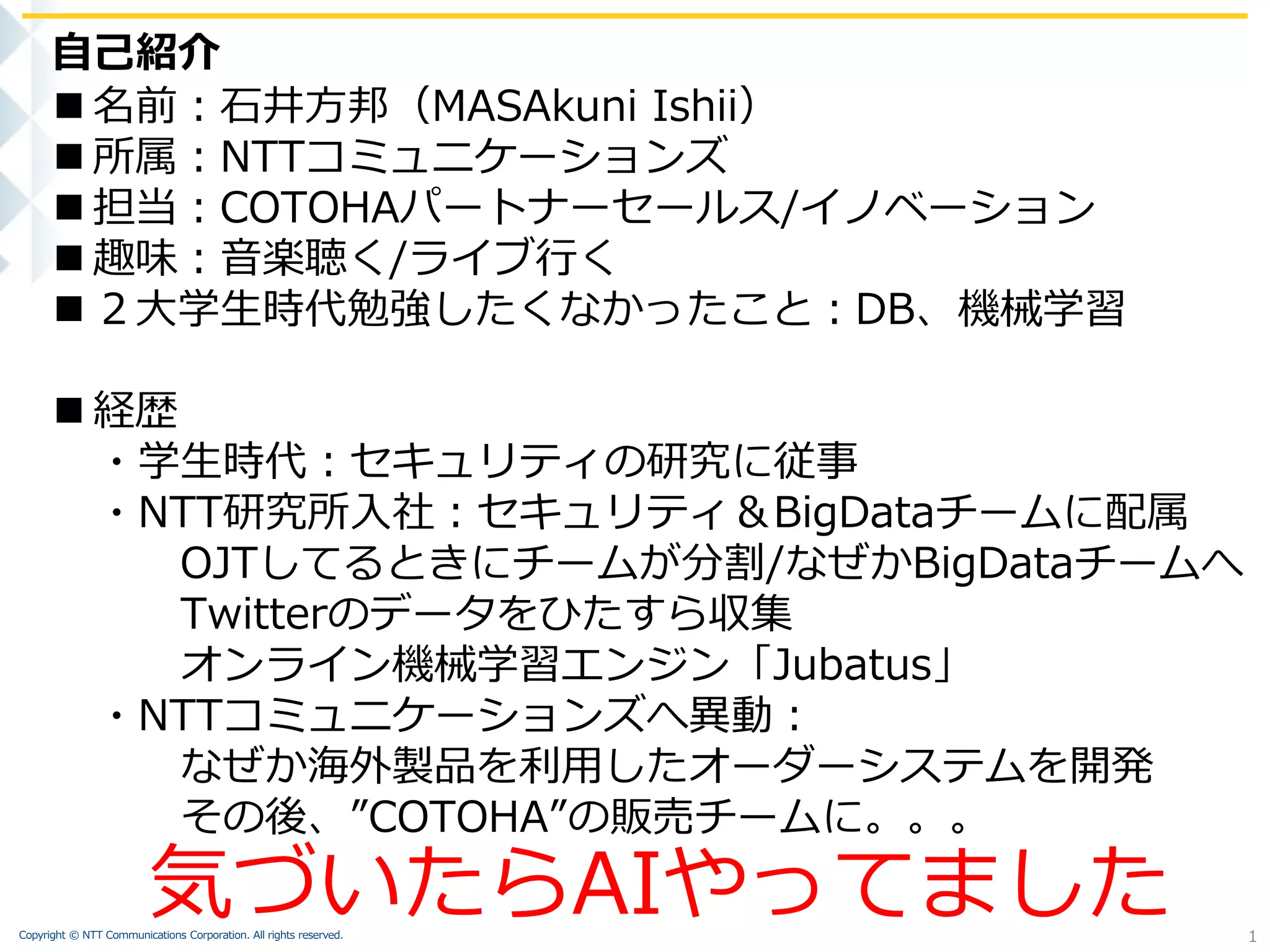 Copyright © NTT Communications Corporation. All rights reserved.
 名前：石井方邦（MASAkuni Ishii）
 所属：NTTコミュニケーションズ
 担当：COTOHAパートナーセールス/イノベーション
 趣味：音楽聴く/ライブ行く
 ２大学生時代勉強したくなかったこと：DB、機械学習
 経歴
・学生時代：セキュリティの研究に従事
・NTT研究所入社：セキュリティ＆BigDataチームに配属
OJTしてるときにチームが分割/なぜかBigDataチームへ
Twitterのデータをひたすら収集
オンライン機械学習エンジン「Jubatus」
・NTTコミュニケーションズへ異動：
なぜか海外製品を利用したオーダーシステムを開発
その後、”COTOHA”の販売チームに。。。
自己紹介
1
気づいたらAIやってました
 