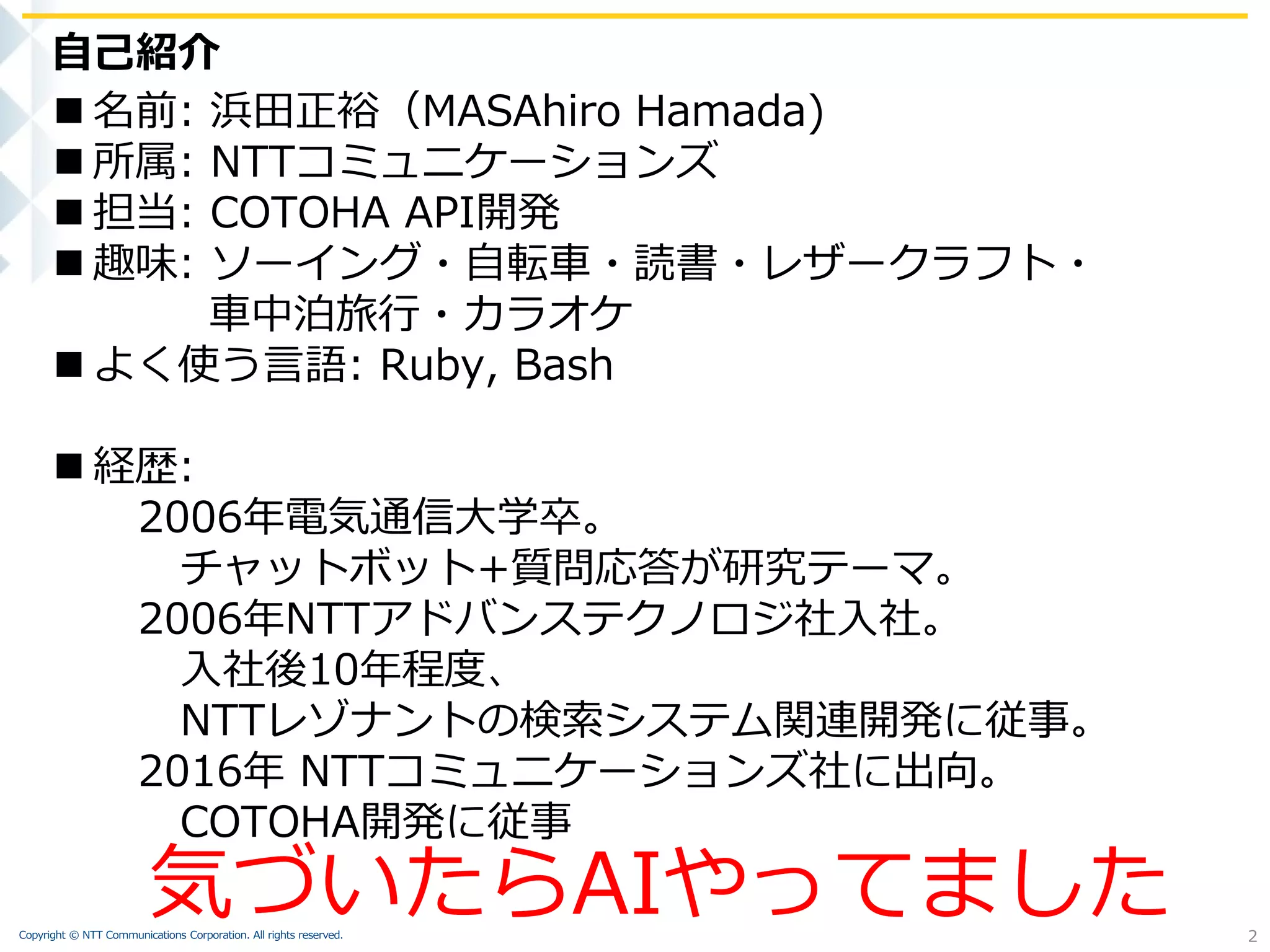 Copyright © NTT Communications Corporation. All rights reserved.
 名前: 浜田正裕（MASAhiro Hamada)
 所属: NTTコミュニケーションズ
 担当: COTOHA API開発
 趣味: ソーイング・自転車・読書・レザークラフト・
車中泊旅行・カラオケ
 よく使う言語: Ruby, Bash
 経歴:
2006年電気通信大学卒。
チャットボット+質問応答が研究テーマ。
2006年NTTアドバンステクノロジ社入社。
入社後10年程度、
NTTレゾナントの検索システム関連開発に従事。
2016年 NTTコミュニケーションズ社に出向。
COTOHA開発に従事
自己紹介
2
気づいたらAIやってました
 