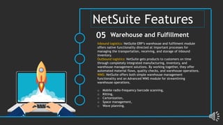 Inbound logistics: NetSuite ERP’s warehouse and fulfilment module
offers native functionality directed at important processes for
managing the transportation, receiving, and storage of inbound
inventory.
Outbound logistics: NetSuite gets products to customers on time
through completely integrated manufacturing, inventory, and
warehouse management solutions. By working together, they offer
automated material flows, quality checks, and warehouse operations.
WMS: NetSuite offers both simple warehouse management
functionality and an Advanced WMS module for streamlining
warehouse operations.
o Mobile radio-frequency barcode scanning,
o Kitting,
o Cartonization,
o Space management,
o Wave planning.
Warehouse and Fulfillment
05
NetSuite Features
 