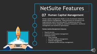 Human capital management (HCM) is a set of practices related to
people resource management. These practices are focused on the
organizational need to provide specific competencies and are
implemented in three categories: workforce acquisition, workforce
management and workforce optimization.
Human Capital Management Features:
o Payroll services
o Incentive compensation management
o Employee centre
o time tracking,
o purchase request management,
o expense management,
o employee profile and pay management.
Human Capital Management
07
NetSuite Features
 
