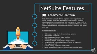 NetSuite makes it easy to deliver engaging brand experiences for
online shoppers across any device with SuiteCommerce family of
cloud-based ecommerce solutions. Now you can drive more traffic to
your web stores, convert browsers into customers and increase online
revenue with a flexible, feature-rich ecommerce platform that grows
with you.
Ecommerce Features:
o Online store integrated with operational systems
o Multi-facted navigation
o Multiple web stores on a single platform
o Multiple payment options
o Responsive design, pixel-perfect design control
o Show real-time inventory availability online or in a store
o One-page checkout
o Custom pricing, terms and credit limits
o Order Management/Inventory/Shipping/Fulfilment & More/.
Ecommerce Platform
08
NetSuite Features
 