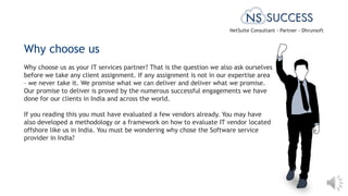 Why choose us as your IT services partner? That is the question we also ask ourselves
before we take any client assignment. If any assignment is not in our expertise area
– we never take it. We promise what we can deliver and deliver what we promise.
Our promise to deliver is proved by the numerous successful engagements we have
done for our clients in India and across the world.
If you reading this you must have evaluated a few vendors already. You may have
also developed a methodology or a framework on how to evaluate IT vendor located
offshore like us in India. You must be wondering why chose the Software service
provider in India?
Why choose us
NetSuite Consultant - Partner - Dhruvsoft
 