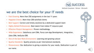 • Fast Growing: More than 250 assignments in the last 11 years
• Happiest Clients: More than 200 satisfied clients
• Best Support: Correct and timely solutions by a dedicated support team
• Highly Skilled Professionals: Best talent from Indian IT resource pool
• Effective Project Management: Proven methodology.
• Wide Experience: Salesforce.com CRM, Force.com App Development, Integration,
Zoho CRM, NetSuite ERP,
• One of the best Work Environment: Learning and growing culture
• Quality Standards: Quality process as per international standards.
• Perseverance: Our dedication to giving a solution for your needs. Dedication is part of
our name.
we are the best choice for your IT needs
NetSuite Consultant - Partner - Dhruvsoft
 