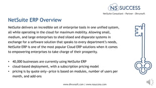 www.dhruvsoft.com | www.nssuccess.com
NetSuite ERP Overview
NetSuite delivers an incredible set of enterprise tools in one unified system,
all while operating in the cloud for maximum mobility. Allowing small,
medium, and large enterprises to shed siloed and disparate systems in
exchange for a software solution that speaks to every department’s needs,
NetSuite ERP is one of the most popular Cloud ERP solutions when it comes
to empowering enterprises to take charge of their prosperity.
• 40,000 businesses are currently using NetSuite ERP
• cloud-based deployment, with a subscription pricing model
• pricing is by quote only—price is based on modules, number of users per
month, and add-ons
NetSuite Consultant - Partner - Dhruvsoft
 