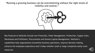 “Running a growing business can be overwhelming without the right levels of
visibility and control,”
Key Features to NetSuite include new Financials, Order Management, Production, Supply chain,
Warehouse and Fulfilment, Procurement and Human Capital Management. NetSuite’s
capabilities help organizations streamline business operations, improve decision making,
enhance the employee experience and it helps whether small or large companies easily track
resources.
 