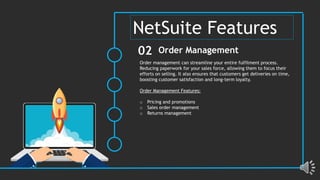 Order management can streamline your entire fulfilment process.
Reducing paperwork for your sales force, allowing them to focus their
efforts on selling. It also ensures that customers get deliveries on time,
boosting customer satisfaction and long-term loyalty.
Order Management Features:
o Pricing and promotions
o Sales order management
o Returns management
Order Management
02
NetSuite Features
 