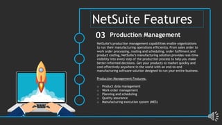 NetSuite’s production management capabilities enable organizations
to run their manufacturing operations efficiently. From sales order to
work order processing, routing and scheduling, order fulfilment and
product costing, NetSuite’s manufacturing solution provides real-time
visibility into every step of the production process to help you make
better-informed decisions. Get your products to market quickly and
cost-effectively anywhere in the world with an end-to-end
manufacturing software solution designed to run your entire business.
Production Management Features:
o Product data management
o Work order management
o Planning and scheduling
o Quality assurance
o Manufacturing execution system (MES)
Production Management
03
NetSuite Features
 