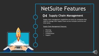 Supply chain management capabilities are built for companies that
need to manage their Supply Chains across multiple countries and
time zones.
Supply Chain Management Features:
o Planning
o Execution
o Collaboration
o Support
Supply Chain Management
04
NetSuite Features
 