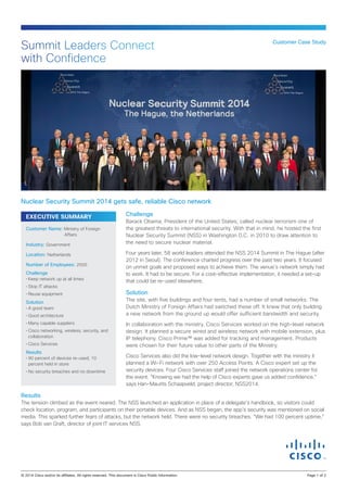 EXECUTIVE SUMMARY Challenge
Barack Obama, President of the United States, called nuclear terrorism one of
the greatest threats to international security. With that in mind, he hosted the first
Nuclear Security Summit (NSS) in Washington D.C. in 2010 to draw attention to
the need to secure nuclear material.
Four years later, 58 world leaders attended the NSS 2014 Summit in The Hague (after
2012 in Seoul). The conference charted progress over the past two years. It focused
on unmet goals and proposed ways to achieve them. The venue’s network simply had
to work. It had to be secure. For a cost-effective implementation, it needed a set-up
that could be re-used elsewhere.
Solution
The site, with five buildings and four tents, had a number of small networks. The
Dutch Ministry of Foreign Affairs had switched these off. It knew that only building
a new network from the ground up would offer sufficient bandwidth and security.
In collaboration with the ministry, Cisco Services worked on the high-level network
design. It planned a secure wired and wireless network with mobile extension, plus
IP telephony. Cisco Prime™ was added for tracking and management. Products
were chosen for their future value to other parts of the Ministry.
Cisco Services also did the low-level network design. Together with the ministry it
planned a Wi-Fi network with over 250 Access Points. A Cisco expert set up the
security devices. Four Cisco Services staff joined the network operations center for
the event. “Knowing we had the help of Cisco experts gave us added confidence,”
says Han-Maurits Schaapveld, project director, NSS2014.
Results
The tension climbed as the event neared. The NSS launched an application in place of a delegate’s handbook, so visitors could
check location, program, and participants on their portable devices. And as NSS began, the app’s security was mentioned on social
media. This sparked further fears of attacks, but the network held. There were no security breaches. “We had 100 percent uptime,”
says Bob van Graft, director of joint IT services NSS.
Customer Case Study
Summit Leaders Connect
with Confidence
Nuclear Security Summit 2014 gets safe, reliable Cisco network
Customer Name: Ministry of Foreign
Affairs
Industry: Government
Location: Netherlands
Number of Employees: 2500
Challenge
•	Keep network up at all times
•	Stop IT attacks
•	Reuse equipment
Solution
•	A good team
•	Good architecture
•	Many capable suppliers
•	Cisco networking, wireless, security, and
collaboration
•	Cisco Services
Results
•	90 percent of devices re-used; 10
percent held in store
•	No security breaches and no downtime
© 2014 Cisco and/or its affiliates. All rights reserved. This document is Cisco Public Information.		 Page 1 of 2
 