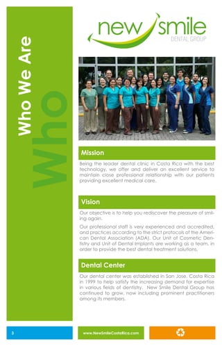www.NewSmileCostaRica.com3
WhoWeAre
Who
Mission
Dental Center
Being the leader dental clinic in Costa Rica with the best
technology, we offer and deliver an excellent service to
maintain close professional relationship with our patients
providing excellent medical care.
Our dental center was established in San Jose, Costa Rica
in 1999 to help satisfy the increasing demand for expertise
in various fields of dentistry. New Smile Dental Group has
continued to grow, now including prominent practitioners
among its members.
Vision
Our objective is to help you rediscover the pleasure of smil-
ing again.
Our professional staff is very experienced and accredited,
and practices according to the strict protocols of the Ameri-
can Dental Association (ADA). Our Unit of Cosmetic Den-
tistry and Unit of Dental Implants are working as a team, in
order to provide the best dental treatment solutions.
 