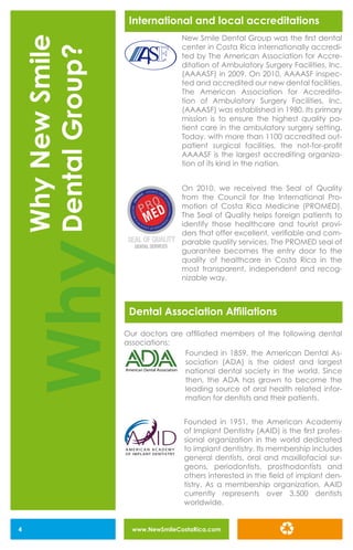 www.NewSmileCostaRica.com4
International and local accreditations
New Smile Dental Group was the first dental
center in Costa Rica internationally accredi-
ted by The American Association for Accre-
ditation of Ambulatory Surgery Facilities, Inc.
(AAAASF) in 2009. On 2010, AAAASF inspec-
ted and accredited our new dental facilities.
The American Association for Accredita-
tion of Ambulatory Surgery Facilities, Inc.
(AAAASF) was established in 1980. Its primary
mission is to ensure the highest quality pa-
tient care in the ambulatory surgery setting.
Today, with more than 1100 accredited out-
patient surgical facilities, the not-for-profit
AAAASF is the largest accrediting organiza-
tion of its kind in the nation.
On 2010, we received the Seal of Quality
from the Council for the International Pro-
motion of Costa Rica Medicine (PROMED).
The Seal of Quality helps foreign patients to
identify those healthcare and tourist provi-
ders that offer excellent, verifiable and com-
parable quality services. The PROMED seal of
guarantee becomes the entry door to the
quality of healthcare in Costa Rica in the
most transparent, independent and recog-
nizable way.
Founded in 1859, the American Dental As-
sociation (ADA) is the oldest and largest
national dental society in the world. Since
then, the ADA has grown to become the
leading source of oral health related infor-
mation for dentists and their patients.
Founded in 1951, the American Academy
of Implant Dentistry (AAID) is the first profes-
sional organization in the world dedicated
to implant dentistry. Its membership includes
general dentists, oral and maxillofacial sur-
geons, periodontists, prosthodontists and
others interested in the field of implant den-
tistry. As a membership organization, AAID
currently represents over 3,500 dentists
worldwide.
Dental Association Affiliations
Our doctors are affiliated members of the following dental
associations:
Why
WhyNewSmile
DentalGroup?
FRF
American Dental Association
OF IMPLANT DENTISTRY
A M E R I C A N A C A D E M Y
 