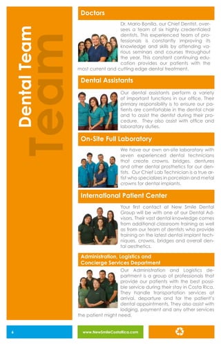 www.NewSmileCostaRica.com6
Doctors
Dental Assistants
On-Site Full Laboratory
International Patient Center
Administration, Logistics and
Concierge Services Department
Dr. Mario Bonilla, our Chief Dentist, over-
sees a team of six highly credentialed
dentists. This experienced team of pro-
fessionals is constantly improving its
knowledge and skills by attending va-
rious seminars and courses throughout
the year. This constant continuing edu-
cation provides our patients with the
most current and cutting edge dental treatment.
Our dental assistants perform a variety
of important functions in our office. Their
primary responsibility is to ensure our pa-
tients are comfortable in the dental chair
and to assist the dentist during their pro-
cedure. They also assist with office and
laboratory duties.
We have our own on-site laboratory with
seven experienced dental technicians
that create crowns, bridges, dentures
and other dental prosthetics for our den-
tists. Our Chief Lab Technician is a true ar-
tist who specializes in porcelain and metal
crowns for dental implants.
Your first contact at New Smile Dental
Group will be with one of our Dental Ad-
visors. Their vast dental knowledge comes
from additional classroom training as well
as from our team of dentists who provide
training on the latest dental implant tech-
niques, crowns, bridges and overall den-
tal aesthetics.
Our Administration and Logistics de-
partment is a group of professionals that
provide our patients with the best possi-
ble service during their stay in Costa Rica.
They handle transportation services at
arrival, departure and for the patient’s
dental appointments. They also assist with
lodging, payment and any other services
the patient might need.
Team
DentalTeam
 