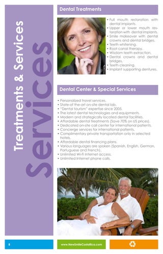 www.NewSmileCostaRica.com8
Dental Center & Special Services
Dental Treatments
•	Full mouth restoration with
dental implants.
•	Upper or lower mouth res-
toration with dental implants.
•	Smile makeover with dental
crowns and dental bridges.
•	Teeth whitening.
•	Root canal therapy.
•	Wisdom teeth extraction.
•	Dental crowns and dental
bridges.
•	Teeth cleaning.
•	Implant supporting dentures.
•	Personalized travel services.
•	State-of the-art on-site dental lab.
•	“Dental tourism” expertise since 2005.
•	The latest dental technologies and equipments.
•	Modern and strategically located dental facilities.
•	Affordable dental treatments (Save 70% on US prices).
•	Dedicated on-site call center for international patients.
•	Concierge services for international patients.
•	Complimentary private transportation only in selected
hotels.
•	Affordable dental financing plans.
•	Various languages are spoken (Spanish, English, German,
Portuguese and French).
•	Unlimited Wi-Fi Internet access.
•	Unlimited Internet phone calls.
Services
Treatments&Services
 