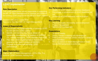 LEAD Implementer!
!
Role Description!
The LEAD Implementer will be responsible in supporting
the MC VP Talent Management to manage and enhance
the existing LEAD program for the EB and Team Leaders.!
!
Duration: July 2013 – June 2014 !
Reports to: Kar-Men (MC VP Talent Management)!
!
Areas of Responsibility!
1.  Coordinate the implementation of existing LEAD
for EB with the LEAD partner!
2.  Identify and develop key focus areas of
leadership development for leaders of AIESEC
(TL, middle managers, OCP) besides that of EB!
3.  Pilot new LEAD implementation framework
geared at the Team Leaders of AIESEC !
4.  Engage and grow new/existing LEAD
partnerships!
!
Major Stakeholders!
Internal: MC VP Talent Management, LCPs, EBs, TLs!
External: LEAD partners, training ﬁrms!
!
!
!
Key Performing Indicators!
1.  Quality of LEAD sessions conducted (feedback)!
2.  Percentage of achievement of LEAD objectives set
out!
3.  Continuity of LEAD partner(s) and its program!
Key Learning!
1.  Practical insights into training and development!
2.  Project management!
3.  Stakeholder management!
Expectations!
1.  10 hours weekly !
2.  Strong interest in training and development!
3.  Participation in trainings (where relevant to areas of
responsibilities)!
4.  Prior experience in Talent Management or Team
Leader/EB background is preferred !
 
