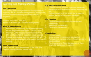 Learning and Training Partner!
!
Role Description!
The Learning and Training Partner will be responsible in
supporting the MC VP Talent Management to manage and
enhance the internal learning processes of AIESEC
Singapore.!
!
Duration: July 2013 – June 2014 !
Reports to: Kar-Men (MC VP Talent Management)!
!
Areas of Responsibility!
1.  Identify and develop key focus areas of training
for the programme managers – GCDP & GIP!
2.  Pilot new LEAD implementation framework for
EPs and Sales Talent based on needs analysis!
3.  Engage and develop learning partnerships with
other external organizations to support delivery of
training!
!
Major Stakeholders!
Internal: MC VP Talent Management, LCPs, EBs, EPs!
External: Learningpartners, training ﬁrms!
!
!
!
Key Performing Indicators!
1.  Quality of training sessions conducted (feedback)!
2.  Percentage of achievement of training objectives set
out!
3.  Program growth of GCDP & GIP that Is linked to
internal learning of the program managers!
Key Learning!
1.  Practical insights into conducting training and
development!
2.  Stakeholder management!
3.  Partnership management!
Expectations!
1.  10 hours weekly !
2.  Strong interest in training and development!
3.  Participation in trainings (where relevant to areas of
responsibilities)!
4.  Prior experience in Talent Management or Team
Leader/EB background is preferred !
 