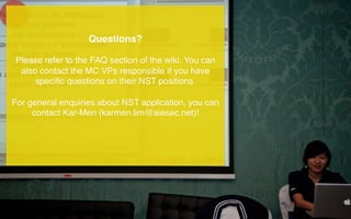 Questions?!
!
Please refer to the FAQ section of the wiki. You can
also contact the MC VPs responsible if you have
speciﬁc questions on their NST positions.!
!
For general enquiries about NST application, you can
contact Kar-Men (karmen.lim@aiesec.net)!!
	
  
	
  
 