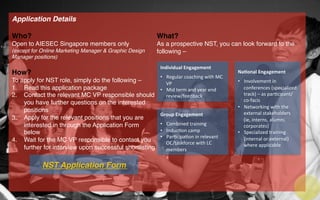 Application Details!
!
Who?!
Open to AIESEC Singapore members only !
(except for Online Marketing Manager & Graphic Design
Manager positions)!
!
How?!
To apply for NST role, simply do the following –!
1.  Read this application package!
2.  Contact the relevant MC VP responsible should
you have further questions on the interested
positions!
3.  Apply for the relevant positions that you are
interested in through the Application Form
below!
4.  Wait for the MC VP responsible to contact you
further for interview upon successful shortlisting!
!
!
!
!
!
!
What?!
As a prospective NST, you can look forward to the
following –!
!
!
!
!
!
!
!
!
Individual	
  Engagement	
  
	
  
•  Regular	
  coaching	
  with	
  MC	
  
VP	
  	
  
•  Mid	
  term	
  and	
  year	
  end	
  
review/feedback	
  
Group	
  Engagement	
  
	
  
•  Combined	
  training	
  
•  Induc=on	
  camp	
  
•  Par=cipa=on	
  in	
  relevant	
  
OC/taskforce	
  with	
  LC	
  
members	
  
Na2onal	
  Engagement	
  
	
  
•  Involvement	
  in	
  
conferences	
  (specialized	
  
track)	
  –	
  as	
  par=cipant/
co-­‐facis	
  
•  Networking	
  with	
  the	
  
external	
  stakeholders	
  
(ie,	
  interns,	
  alumni,	
  
corporates)	
  
•  Specialized	
  training	
  
(internal	
  or	
  external)	
  
where	
  applicable	
  
NST Application Form!
 