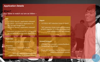 Application Details!
!
When?!
Key dates to watch out are as follow –!
!
!
!
!
!
!
!
!
!
!
!
!
!
!
!
!
!
!
July	
  
	
  
•  2/7/2013:	
  Round	
  1	
  applica=on	
  released!	
  	
  
•  2/7/2013	
  –	
  22/7/2013:	
  Applica=on	
  for	
  
NST	
  through	
  Google	
  form	
  
•  9/7/2013:	
  Round	
  2	
  applica=on	
  released!	
  
*interviews	
  are	
  conducted	
  on	
  a	
  rolling	
  basis	
  
(as	
  and	
  when	
  we	
  receive	
  quality	
  applica8ons)	
  
August	
  
	
  
•  3/7/2013:	
  NST	
  Induc=on	
  Camp	
  (3-­‐7pm)!	
  	
  
*NST	
  Induc8on	
  Camp	
  is	
  geared	
  at	
  bringing	
  
all	
  NSTs	
  together	
  for	
  a	
  shared	
  purpose	
  and	
  
understanding	
  of	
  the	
  term	
  ahead)	
  
September	
  
	
  
•  14/9/2013:	
  Jumpstart	
  Conference!	
  	
  
	
  
December	
  
•  13/12/2013	
  –	
  17/12/2013:	
  NLDC	
  
Conference!	
  
*NSTs	
  are	
  expected	
  to	
  aBend	
  these	
  
conferences	
  (either	
  as	
  delegates,	
  co-­‐faci)	
  
October	
  &	
  March	
  
	
  
•  Mid-­‐term	
  and	
  end-­‐term	
  review/feedback	
  
between	
  MC	
  VP	
  and	
  NST	
  
*Some	
  NST	
  posi8ons	
  may	
  be	
  reviewed	
  and	
  
added	
  in	
  subsequent	
  months	
  
 