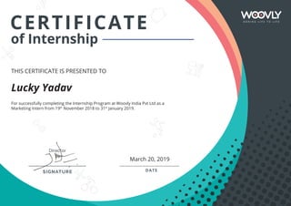 CERTIFICATE
of Internship
THIS CERTIFICATE IS PRESENTED TO
DIRECTOR DATE
of Internship
For successfully completing the Internship Program at Woovly India Pvt Ltd as a
Marketing Intern from 19th
November 2018 to 31st
January 2019.
Lucky Yadav
March 20, 2019
 