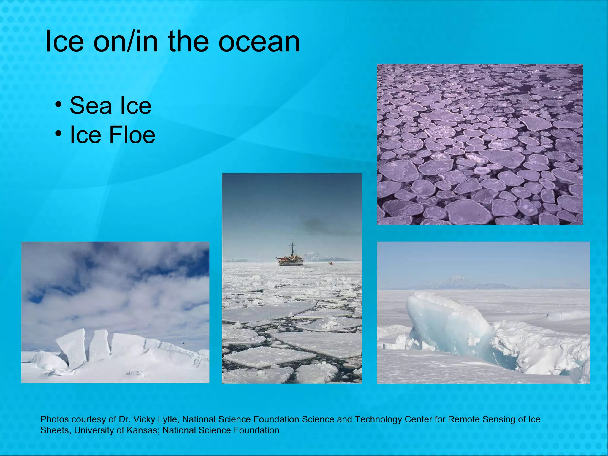 Ice on/in the ocean Sea Ice Ice Floe Photos courtesy of Dr. Vicky Lytle, National Science Foundation Science and Technology Center for Remote Sensing of Ice Sheets, University of Kansas; National Science Foundation 